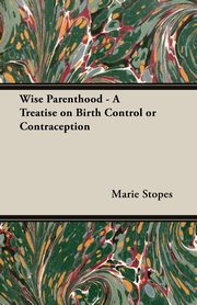 Wise Parenthood - A Treatise on Birth Control or Contraception, Stopes Marie C