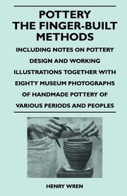 Pottery - The Finger-Built Methods - Including Notes on Pottery Design and Working Illustrations Together with Eighty Museum Photographs of Handmade P, Wren Henry