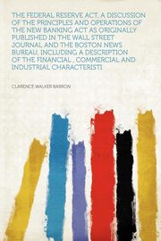 ksiazka tytu: The Federal Reserve Act, a Discussion of the Principles and Operations of the New Banking Act as Originally Published in the Wall Street Journal and the Boston News Bureau, Including a Description of the Financial , Commercial and Industrial Characteristi autor: Barron Clarence Walker