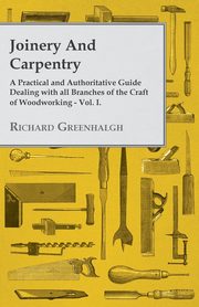 Joinery and Carpentry - A Practical and Authoritative Guide Dealing with All Branches of the Craft of Woodworking - Vol. I., Greenhalgh Richard