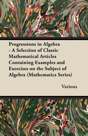 ksiazka tytu: Progressions in Algebra - A Selection of Classic Mathematical Articles Containing Examples and Exercises on the Subject of Algebra (Mathematics Series autor: Various