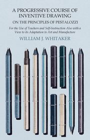 ksiazka tytu: A Progressive Course of Inventive Drawing on the Principles of Pestalozzi - For the Use of Teachers and Self-Instruction Also with a View to its Adaptation to Art and Manufacture autor: Whitaker William J.