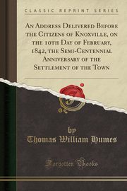 ksiazka tytu: An Address Delivered Before the Citizens of Knoxville, on the 10th Day of February, 1842, the Semi-Centennial Anniversary of the Settlement of the Town (Classic Reprint) autor: Humes Thomas William