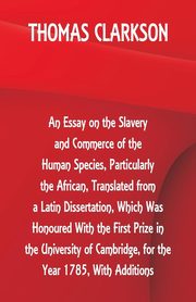 An Essay on the Slavery and Commerce of the Human Species, Particularly the African ,Translated from a Latin Dissertation, Which Was Honoured With the First Prize in the University of Cambridge, for the Year 1785, With Additions, Clarkson Thomas