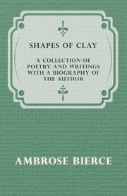 Shapes of Clay - A Collection of Poetry and Writings with a Biography of the Author, Bierce Ambrose