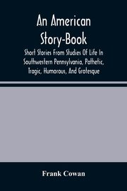 An American Story-Book. Short Stories From Studies Of Life In Southwestern Pennsylvania, Pathetic, Tragic, Humorous, And Grotesque, Cowan Frank