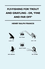 Fly-Fishing for Trout and Grayling - Or, 'Fine and Far Off', Francis Henry Ralph