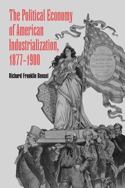 The Political Economy of American Industrialization, 1877 1900, Bensel Richard Franklin