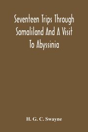 Seventeen Trips Through Somaliland And A Visit To Abyssinia; With Supplementary Preface On The 'Mad Mullah' Risings, G. C. Swayne H.