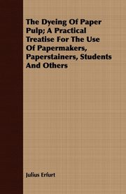 The Dyeing Of Paper Pulp; A Practical Treatise For The Use Of Papermakers, Paperstainers, Students And Others, Erfurt Julius