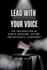 Lead with Your Voice, The Intersection of Public Speaking, Action, and Authentic Leadership, Joseph Emmanuel