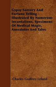 Gypsy Sorcery and Fortune Telling - Illustrated by Numerous Incantations, Specimens of Medical Magic, Anecdotes and Tales, Leland Charles Godfrey