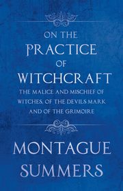 On the Practice of Witchcraft - The Malice and Mischief of Witches, of the Devils Mark and of the Grimoire (Fantasy and Horror Classics), Summers Montague