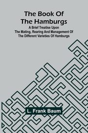 The Book Of The Hamburgs; A Brief Treatise Upon The Mating, Rearing And Management Of The Different Varieties Of Hamburgs, Baum L. Frank