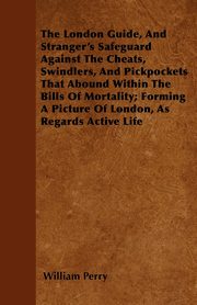The London Guide, And Stranger's Safeguard Against The Cheats, Swindlers, And Pickpockets That Abound Within The Bills Of Mortality; Forming A Picture Of London, As Regards Active Life, Perry William