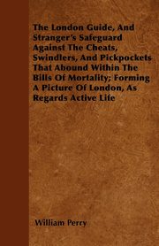 The London Guide, And Stranger's Safeguard Against The Cheats, Swindlers, And Pickpockets That Abound Within The Bills Of Mortality; Forming A Picture Of London, As Regards Active Life, Perry William