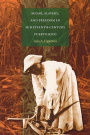 Sugar, Slavery, and Freedom in Nineteenth-Century Puerto Rico, Figueroa Luis A.