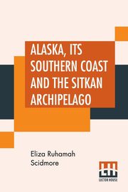 Alaska, Its Southern Coast And The Sitkan Archipelago, Scidmore Eliza Ruhamah