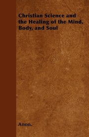 Christian Science and the Healing of the Mind, Body, and Soul, Anon.