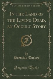 ksiazka tytu: In the Land of the Living Dead, an Occult Story (Classic Reprint) autor: Tucker Prentiss