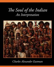 The Soul of the Indian an Interpretation, Charles Alexander Eastman Alexander Eas