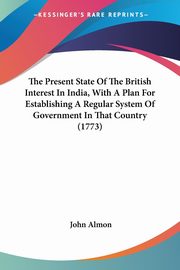 The Present State Of The British Interest In India, With A Plan For Establishing A Regular System Of Government In That Country (1773), Almon John