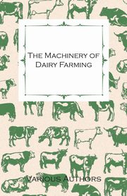 The Machinery of Dairy Farming - With Information on Milking, Separating, Sterilizing and Other Mechanical Aspects of Dairy Production, Various