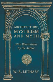 Architecture, Mysticism and Myth - With Illustrations by the Author, Lethaby W. R.