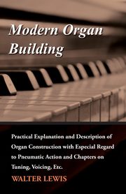 Modern Organ Building - Practical Explanation and Description of Organ Construction with Especial Regard to Pneumatic Action and Chapters on Tuning, Voicing, Etc., Lewis Walter