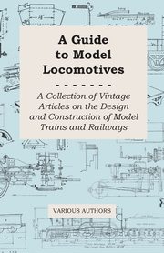 A Guide to Model Locomotives - A Collection of Vintage Articles on the Design and Construction of Model Trains and Railways, Various
