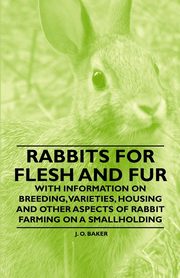Rabbits for Flesh and Fur - With Information on Breeding, Varieties, Housing and Other Aspects of Rabbit Farming on a Smallholding, Baker J. O.