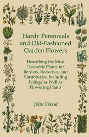 Hardy Perennials and Old-Fashioned Garden Flowers;Describing the Most Desirable Plants for Borders, Rockeries, and Shrubberies, Including Foliage as Well as Flowering Plants, Wood John