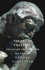 The Art Of Creation; Essays On The Self And Its Powers, Edward Carpenter