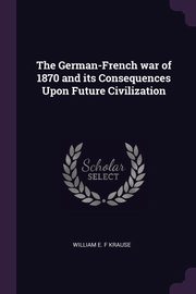 ksiazka tytu: The German-French war of 1870 and its Consequences Upon Future Civilization autor: Krause William E. F