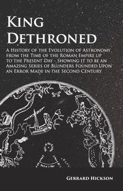 Kings Dethroned - A History of the Evolution of Astronomy from the Time of the Roman Empire up to the Present Day;Showing it to be an Amazing Series of Blunders Founded Upon an Error Made in the Second Century, Hickson Gerrard