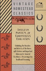 Astley's System of Equestrian Education - Exhibiting the Beauties and Defects of the Horse - With Serious and Important Advice on its General Excellence, Preserving it in Health and Grooming, Anon.