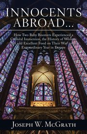 Innocents Abroad...How Two Baby Boomers Experienced a Cultural Immersion, the History of Western Art and Excellent Food on Their Way to an Extraordinary Year in Europe, McGrath Joseph W.