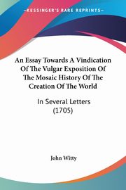 An Essay Towards A Vindication Of The Vulgar Exposition Of The Mosaic History Of The Creation Of The World, Witty John