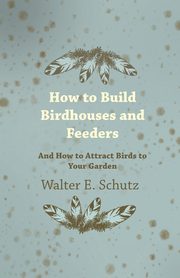 How to Build Birdhouses and Feeders - And How to Attract Birds to Your Garden, Schutz Walter E.