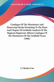 Catalogue Of The Muniments And Manuscript Books Pertaining To The Dean And Chapter Of Lichfield; Analysis Of The Magnum Registrum Album; Catalogue Of The Muniments Of The Lichfield Vicars (1886), Cox J. Charles