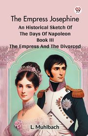 The Empress Josephine An Historical Sketch Of The Days Of Napoleon Book III The Empress And The Divorced, Muhlbach L.