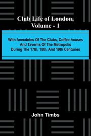 Club Life Of London, Vol. 1; With Anecdotes Of The Clubs, Coffee-Houses And Taverns Of The Metropolis During The 17Th, 18Th, And 19Th Centuries, Timbs John