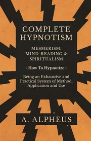 Complete Hypnotism - Mesmerism, Mind-Reading and Spiritualism - How To Hypnotize - Being an Exhaustive and Practical System of Method, Application and Use, Alpheus A.