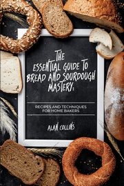 The Essential Guide to Bread and Sourdough  Mastery, Collins Alan