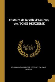 Histoire de la ville d'Amiens, etc. TOME DEUXIEME, Calonne d'avesne Louis Marie Albe?ric