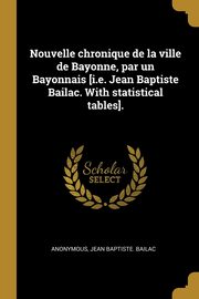 Nouvelle chronique de la ville de Bayonne, par un Bayonnais [i.e. Jean Baptiste Bailac. With statistical tables]., Anonymous