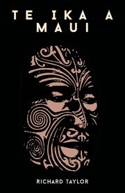 Te Ika A Maui; Or, New Zealand And Its Inhabitants Illustrating The Origin, Manners, Customs, Mythology, Religion, Rites, Songs, Proverbs, Fables, And Language Of The Maori And Polynesian Races In General Together With The Geology, Natural History, Produ, Taylor Richard