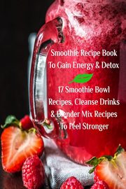 Smoothie Recipe Book To Gain Energy & Detox 17 Smoothie Bowl Recipes, Cleanse Drinks & Blender Mix Recipes To Feel Stronger, Baltimoore Juliana