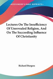 Lectures On The Insufficiency Of Unrevealed Religion, And On The Succeeding Influence Of Christianity, Burgess Richard
