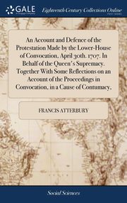 ksiazka tytu: An Account and Defence of the Protestation Made by the Lower-House of Convocation, April 30th. 1707. In Behalf of the Queen's Supremacy. Together With Some Reflections on an Account of the Proceedings in Convocation, in a Cause of Contumacy, autor: Atterbury Francis